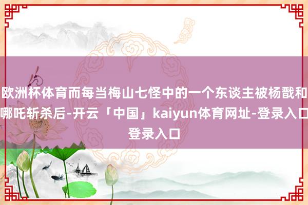 欧洲杯体育而每当梅山七怪中的一个东谈主被杨戬和哪吒斩杀后-开云「中国」kaiyun体育网址-登录入口