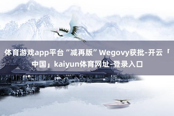 体育游戏app平台“减再版”Wegovy获批-开云「中国」kaiyun体育网址-登录入口
