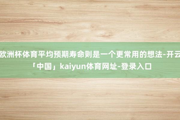 欧洲杯体育平均预期寿命则是一个更常用的想法-开云「中国」kaiyun体育网址-登录入口