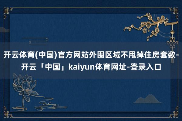 开云体育(中国)官方网站外围区域不甩掉住房套数-开云「中国」kaiyun体育网址-登录入口