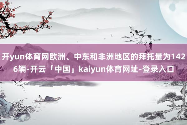 开yun体育网欧洲、中东和非洲地区的拜托量为1426辆-开云「中国」kaiyun体育网址-登录入口