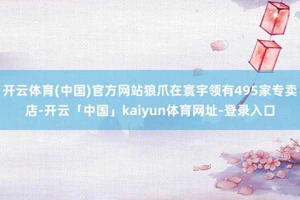 开云体育(中国)官方网站狼爪在寰宇领有495家专卖店-开云「中国」kaiyun体育网址-登录入口