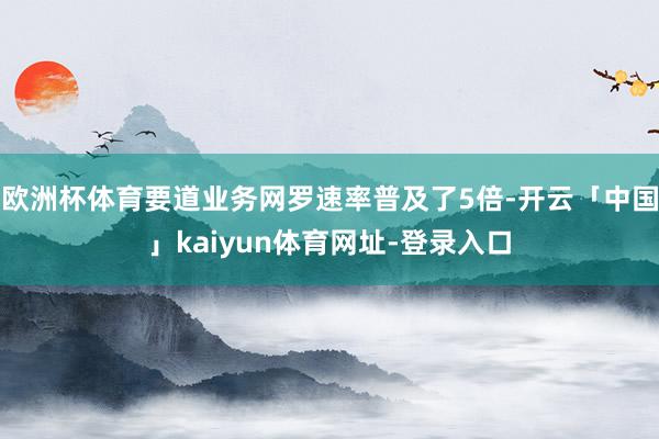 欧洲杯体育要道业务网罗速率普及了5倍-开云「中国」kaiyun体育网址-登录入口