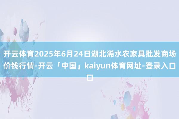 开云体育2025年6月24日湖北浠水农家具批发商场价钱行情-开云「中国」kaiyun体育网址-登录入口