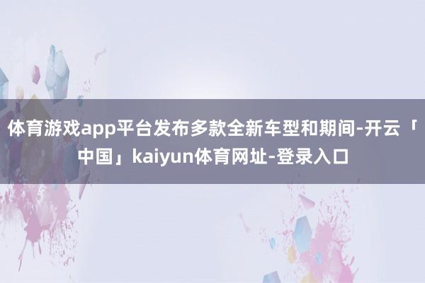 体育游戏app平台发布多款全新车型和期间-开云「中国」kaiyun体育网址-登录入口