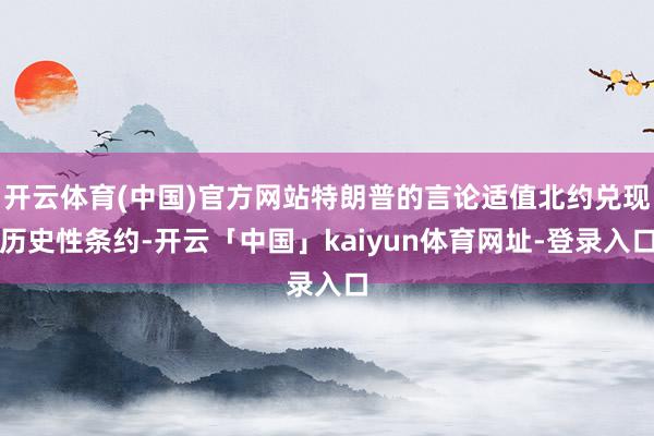 开云体育(中国)官方网站特朗普的言论适值北约兑现历史性条约-开云「中国」kaiyun体育网址-登录入口