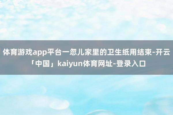 体育游戏app平台一忽儿家里的卫生纸用结束-开云「中国」kaiyun体育网址-登录入口