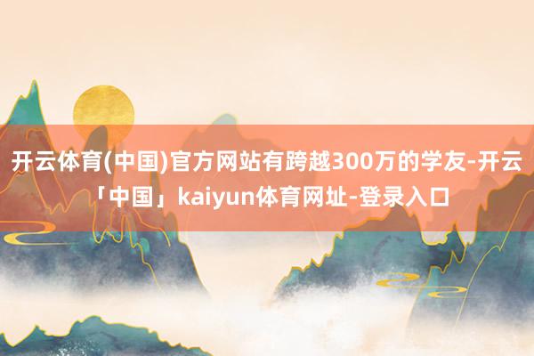 开云体育(中国)官方网站有跨越300万的学友-开云「中国」kaiyun体育网址-登录入口