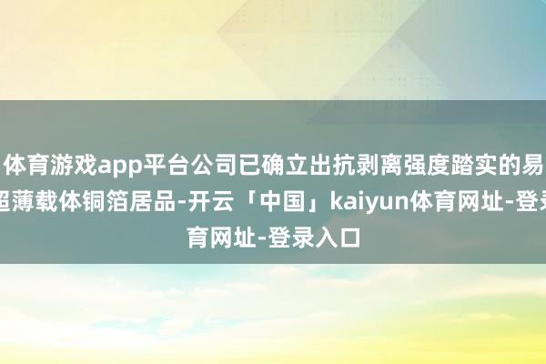 体育游戏app平台公司已确立出抗剥离强度踏实的易剥离超薄载体铜箔居品-开云「中国」kaiyun体育网址-登录入口