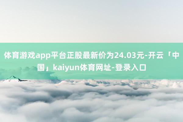 体育游戏app平台正股最新价为24.03元-开云「中国」kaiyun体育网址-登录入口