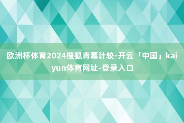 欧洲杯体育2024搜狐青幕计较-开云「中国」kaiyun体育网址-登录入口