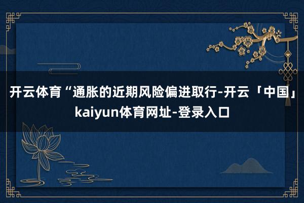开云体育　　“通胀的近期风险偏进取行-开云「中国」kaiyun体育网址-登录入口