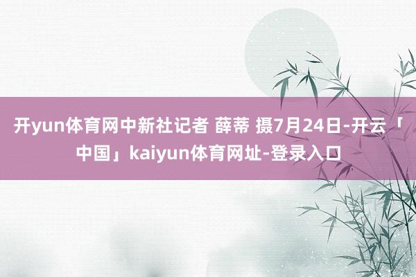 开yun体育网中新社记者 薛蒂 摄7月24日-开云「中国」kaiyun体育网址-登录入口