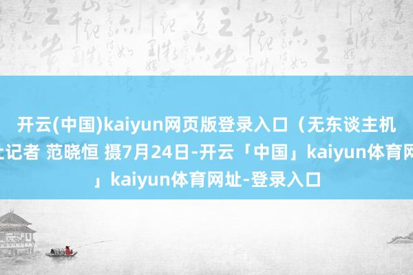 开云(中国)kaiyun网页版登录入口（无东谈主机相片）中新社记者 范晓恒 摄7月24日-开云「中国」kaiyun体育网址-登录入口