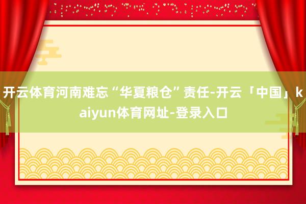 开云体育河南难忘“华夏粮仓”责任-开云「中国」kaiyun体育网址-登录入口