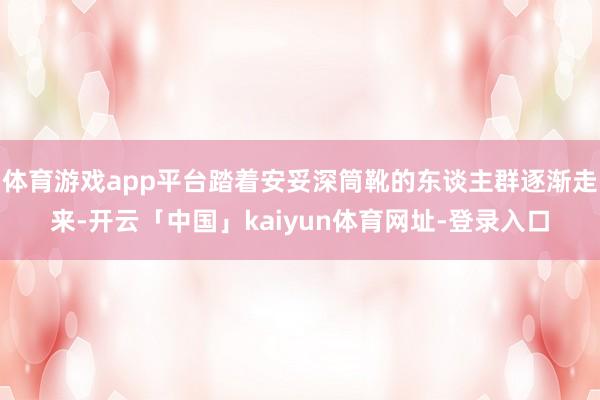 体育游戏app平台踏着安妥深筒靴的东谈主群逐渐走来-开云「中国」kaiyun体育网址-登录入口