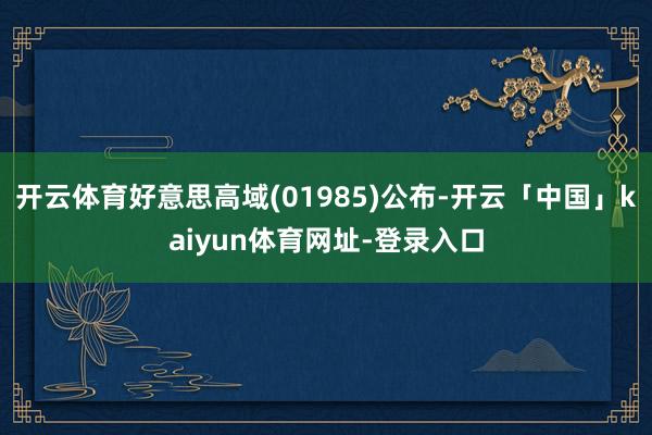开云体育好意思高域(01985)公布-开云「中国」kaiyun体育网址-登录入口