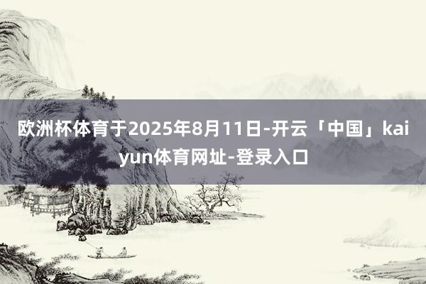 欧洲杯体育于2025年8月11日-开云「中国」kaiyun体育网址-登录入口