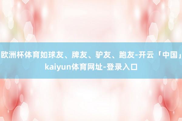 欧洲杯体育如球友、牌友、驴友、跑友-开云「中国」kaiyun体育网址-登录入口