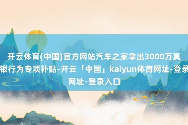 开云体育(中国)官方网站汽车之家拿出3000万真金白银行为专项补贴-开云「中国」kaiyun体育网址-登录入口