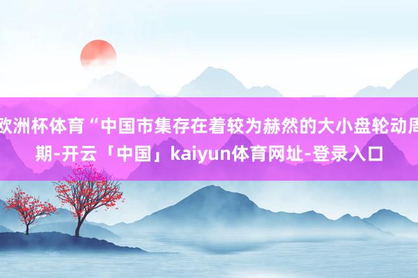 欧洲杯体育“中国市集存在着较为赫然的大小盘轮动周期-开云「中国」kaiyun体育网址-登录入口