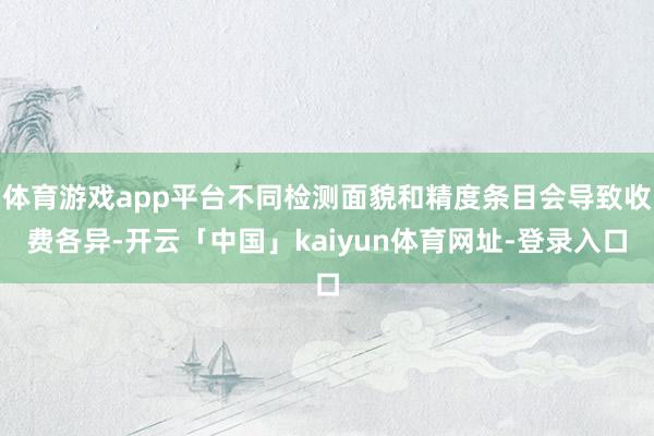 体育游戏app平台不同检测面貌和精度条目会导致收费各异-开云「中国」kaiyun体育网址-登录入口