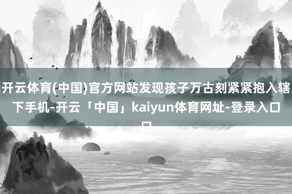 开云体育(中国)官方网站发现孩子万古刻紧紧抱入辖下手机-开云「中国」kaiyun体育网址-登录入口