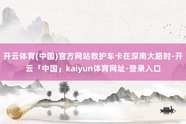开云体育(中国)官方网站救护车卡在深南大路时-开云「中国」kaiyun体育网址-登录入口