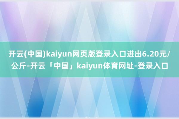 开云(中国)kaiyun网页版登录入口进出6.20元/公斤-开云「中国」kaiyun体育网址-登录入口