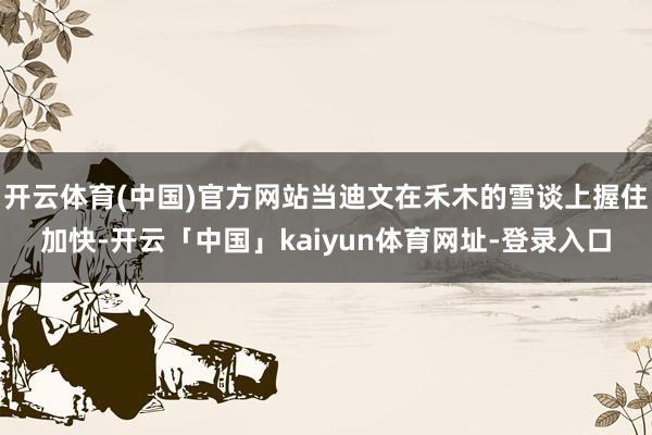 开云体育(中国)官方网站当迪文在禾木的雪谈上握住加快-开云「中国」kaiyun体育网址-登录入口