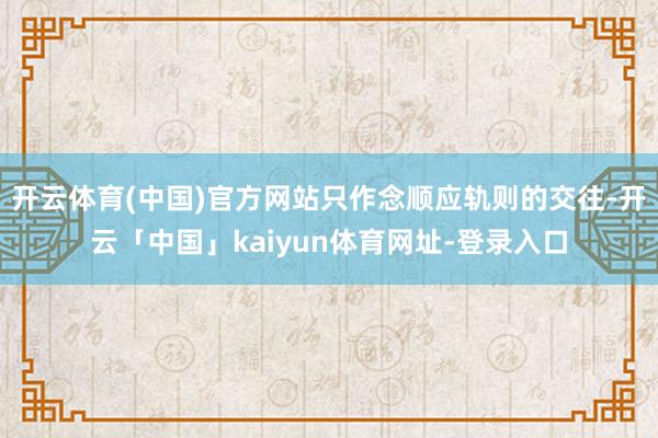 开云体育(中国)官方网站只作念顺应轨则的交往-开云「中国」kaiyun体育网址-登录入口