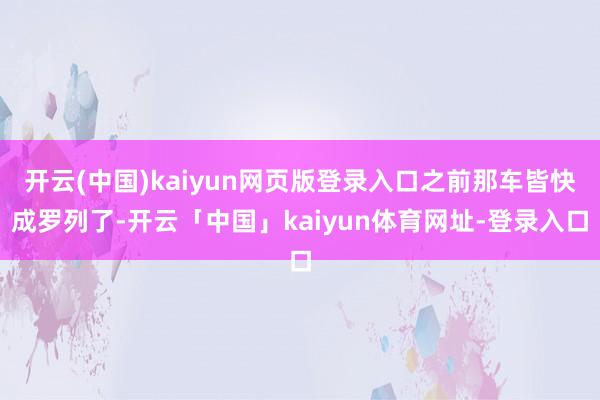 开云(中国)kaiyun网页版登录入口之前那车皆快成罗列了-开云「中国」kaiyun体育网址-登录入口