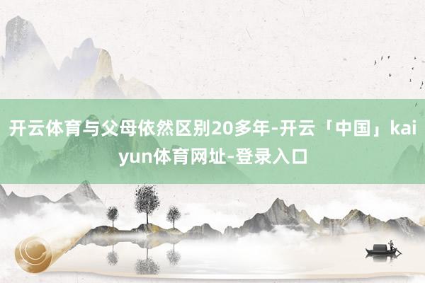 开云体育与父母依然区别20多年-开云「中国」kaiyun体育网址-登录入口