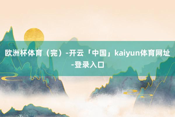 欧洲杯体育（完）-开云「中国」kaiyun体育网址-登录入口