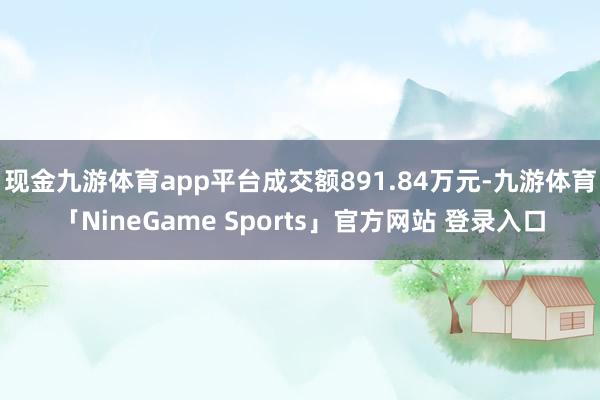 现金九游体育app平台成交额891.84万元-九游体育「NineGame Sports」官方网站 登录入口 现金九游体育app平台成交额891.84万元-九游体育「Ni
