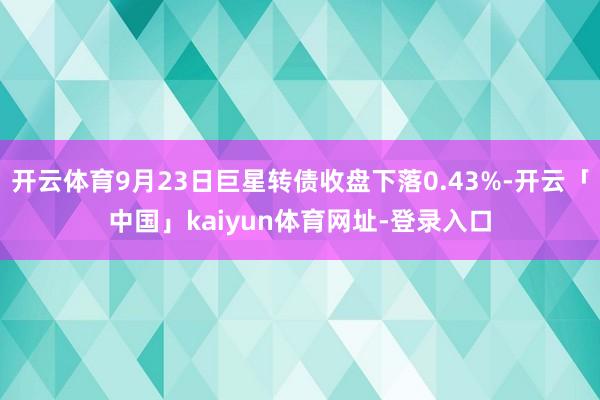 开云体育9月23日巨星转债收盘下落0.43%-开云「中国」kaiyun体育网址-登录入口