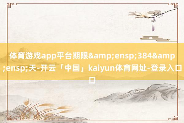 体育游戏app平台期限 384 天-开云「中国」kaiyun体育网址-登录入口