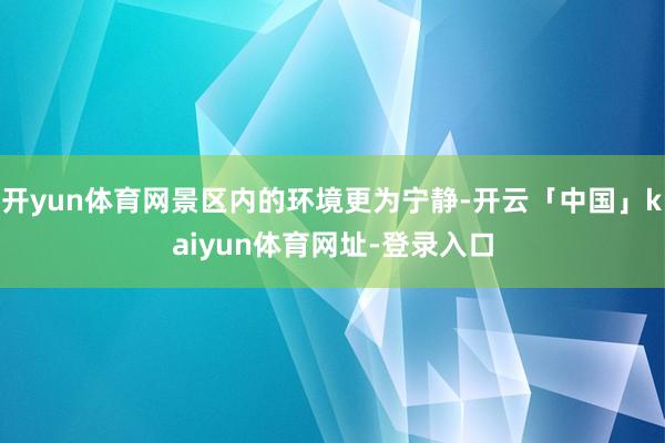 开yun体育网景区内的环境更为宁静-开云「中国」kaiyun体育网址-登录入口